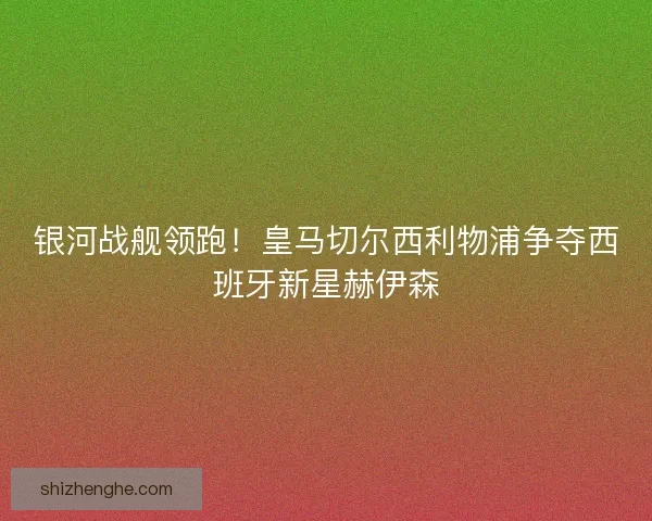 银河战舰领跑！皇马切尔西利物浦争夺西班牙新星赫伊森