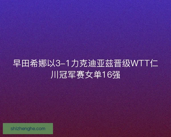 早田希娜以3-1力克迪亚兹晋级WTT仁川冠军赛女单16强